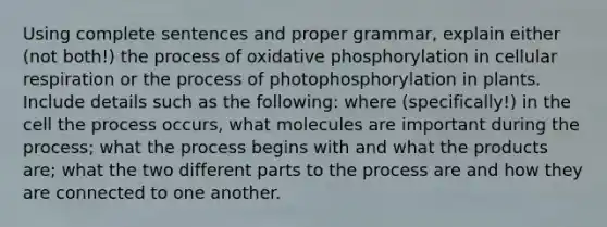 Using complete sentences and proper grammar, explain either (not both!) the process of oxidative phosphorylation in cellular respiration or the process of photophosphorylation in plants. Include details such as the following: where (specifically!) in the cell the process occurs, what molecules are important during the process; what the process begins with and what the products are; what the two different parts to the process are and how they are connected to one another.