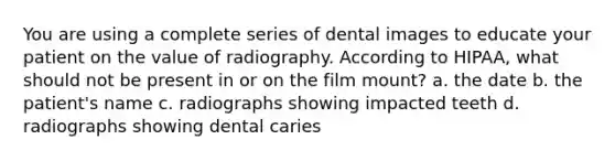 You are using a complete series of dental images to educate your patient on the value of radiography. According to HIPAA, what should not be present in or on the film mount? a. the date b. the patient's name c. radiographs showing impacted teeth d. radiographs showing dental caries