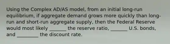 Using the Complex AD/AS model, from an initial long-run equilibrium, if aggregate demand grows more quickly than long-run and short-run aggregate supply, then the Federal Reserve would most likely _______ the reserve ratio, _______ U.S. bonds, and _________ the discount rate.