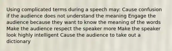 Using complicated terms during a speech may: Cause confusion if the audience does not understand the meaning Engage the audience because they want to know the meaning of the words Make the audience respect the speaker more Make the speaker look highly intelligent Cause the audience to take out a dictionary