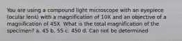 You are using a compound light microscope with an eyepiece (ocular lens) with a magnification of 10X and an objective of a magnification of 45X. What is the total magnification of the specimen? a. 45 b. 55 c. 450 d. Can not be determined