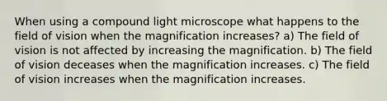 When using a compound light microscope what happens to the field of vision when the magnification increases? a) The field of vision is not affected by increasing the magnification. b) The field of vision deceases when the magnification increases. c) The field of vision increases when the magnification increases.