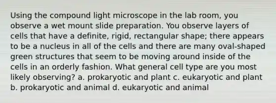 Using the compound light microscope in the lab room, you observe a wet mount slide preparation. You observe layers of cells that have a definite, rigid, rectangular shape; there appears to be a nucleus in all of the cells and there are many oval-shaped green structures that seem to be moving around inside of the cells in an orderly fashion. What general cell type are you most likely observing? a. prokaryotic and plant c. eukaryotic and plant b. prokaryotic and animal d. eukaryotic and animal