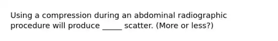 Using a compression during an abdominal radiographic procedure will produce _____ scatter. (More or less?)