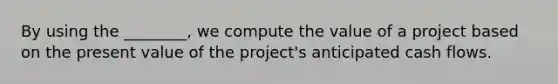 By using the ________, we compute the value of a project based on the present value of the project's anticipated cash flows.