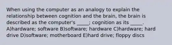 When using the computer as an analogy to explain the relationship between cognition and the brain, the brain is described as the computer's _____; cognition as its _____. A)hardware; software B)software; hardware C)hardware; hard drive D)software; motherboard E)hard drive; floppy discs