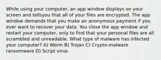 While using your computer, an app window displays on your screen and tellsyou that all of your files are encrypted. The app window demands that you make an anonymous payment if you ever want to recover your data. You close the app window and restart your computer, only to find that your personal files are all scrambled and unreadable. What type of malware has infected your computer? A) Worm B) Trojan C) Crypto-malware ransomware D) Script virus