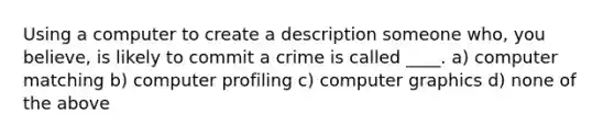 Using a computer to create a description someone who, you believe, is likely to commit a crime is called ____. a) computer matching b) computer profiling c) computer graphics d) none of the above