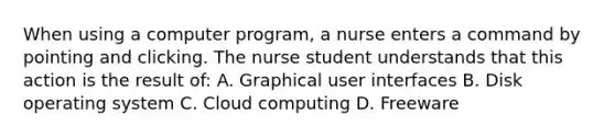 When using a computer program, a nurse enters a command by pointing and clicking. The nurse student understands that this action is the result of: A. Graphical user interfaces B. Disk operating system C. Cloud computing D. Freeware