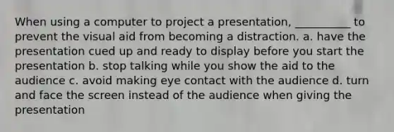 When using a computer to project a presentation, __________ to prevent the visual aid from becoming a distraction. a. have the presentation cued up and ready to display before you start the presentation b. stop talking while you show the aid to the audience c. avoid making eye contact with the audience d. turn and face the screen instead of the audience when giving the presentation