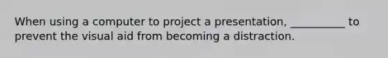 When using a computer to project a presentation, __________ to prevent the visual aid from becoming a distraction.