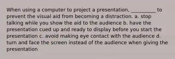 When using a computer to project a presentation, __________ to prevent the visual aid from becoming a distraction. a. stop talking while you show the aid to the audience b. have the presentation cued up and ready to display before you start the presentation c. avoid making eye contact with the audience d. turn and face the screen instead of the audience when giving the presentation