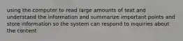 using the computer to read large amounts of text and understand the information and summarize important points and store information so the system can respond to inquiries about the content