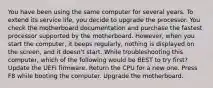 You have been using the same computer for several years. To extend its service life, you decide to upgrade the processor. You check the motherboard documentation and purchase the fastest processor supported by the motherboard. However, when you start the computer, it beeps regularly, nothing is displayed on the screen, and it doesn't start. While troubleshooting this computer, which of the following would be BEST to try first? Update the UEFI firmware. Return the CPU for a new one. Press F8 while booting the computer. Upgrade the motherboard.