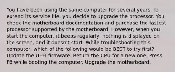 You have been using the same computer for several years. To extend its service life, you decide to upgrade the processor. You check the motherboard documentation and purchase the fastest processor supported by the motherboard. However, when you start the computer, it beeps regularly, nothing is displayed on the screen, and it doesn't start. While troubleshooting this computer, which of the following would be BEST to try first? Update the UEFI firmware. Return the CPU for a new one. Press F8 while booting the computer. Upgrade the motherboard.