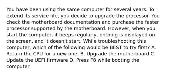 You have been using the same computer for several years. To extend its service life, you decide to upgrade the processor. You check the motherboard documentation and purchase the faster processor supported by the motherboard. However, when you start the computer, it beeps regularly, nothing is displayed on the screen, and it doesn't start. While troubleshooting this computer, which of the following would be BEST to try first? A. Return the CPU for a new one. B. Upgrade the motherboard C. Update the UEFI firmware D. Press F8 while booting the computer