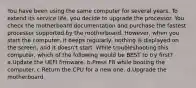 You have been using the same computer for several years. To extend its service life, you decide to upgrade the processor. You check the motherboard documentation and purchase the fastest processor supported by the motherboard. However, when you start the computer, it beeps regularly, nothing is displayed on the screen, and it doesn't start. While troubleshooting this computer, which of the following would be BEST to try first? a.Update the UEFI firmware. b.Press F8 while booting the computer. c.Return the CPU for a new one. d.Upgrade the motherboard.