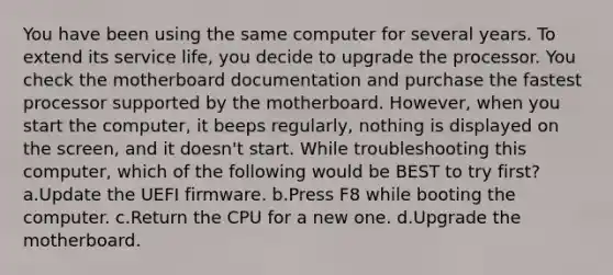 You have been using the same computer for several years. To extend its service life, you decide to upgrade the processor. You check the motherboard documentation and purchase the fastest processor supported by the motherboard. However, when you start the computer, it beeps regularly, nothing is displayed on the screen, and it doesn't start. While troubleshooting this computer, which of the following would be BEST to try first? a.Update the UEFI firmware. b.Press F8 while booting the computer. c.Return the CPU for a new one. d.Upgrade the motherboard.