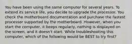 You have been using the same computer for several years. To extend its service life, you decide to upgrade the processor. You check the motherboard documentation and purchase the fastest processor supported by the motherboard. However, when you start the computer, it beeps regularly, nothing is displayed on the screen, and it doesn't start. While troubleshooting this computer, which of the following would be BEST to try first?