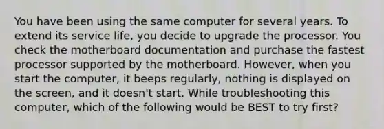 You have been using the same computer for several years. To extend its service life, you decide to upgrade the processor. You check the motherboard documentation and purchase the fastest processor supported by the motherboard. However, when you start the computer, it beeps regularly, nothing is displayed on the screen, and it doesn't start. While troubleshooting this computer, which of the following would be BEST to try first?