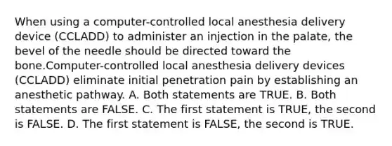 When using a computer-controlled local anesthesia delivery device (CCLADD) to administer an injection in the palate, the bevel of the needle should be directed toward the bone.Computer-controlled local anesthesia delivery devices (CCLADD) eliminate initial penetration pain by establishing an anesthetic pathway. A. Both statements are TRUE. B. Both statements are FALSE. C. The first statement is TRUE, the second is FALSE. D. The first statement is FALSE, the second is TRUE.