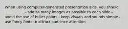 When using computer-generated presentation aids, you should __________. - add as many images as possible to each slide - avoid the use of bullet points - keep visuals and sounds simple - use fancy fonts to attract audience attention