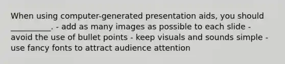 When using computer-generated presentation aids, you should __________. - add as many images as possible to each slide - avoid the use of bullet points - keep visuals and sounds simple - use fancy fonts to attract audience attention