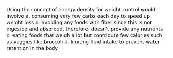 Using the concept of energy density for weight control would involve a. consuming very few carbs each day to speed up weight loss b. avoiding any foods with fiber since this is not digested and absorbed, therefore, doesn't provide any nutrients c. eating foods that weigh a lot but contribute few calories such as veggies like broccoli d. limiting fluid intake to prevent water retention in the body