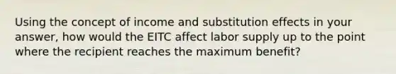 Using the concept of income and substitution effects in your answer, how would the EITC affect labor supply up to the point where the recipient reaches the maximum benefit?