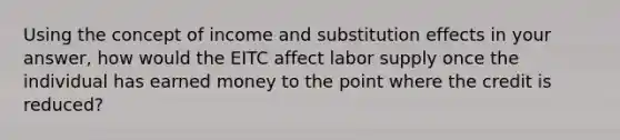 Using the concept of income and substitution effects in your answer, how would the EITC affect labor supply once the individual has earned money to the point where the credit is reduced?