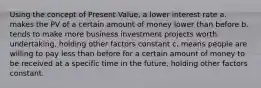 Using the concept of Present Value, a lower interest rate a. makes the PV of a certain amount of money lower than before b. tends to make more business investment projects worth undertaking, holding other factors constant c. means people are willing to pay less than before for a certain amount of money to be received at a specific time in the future, holding other factors constant.