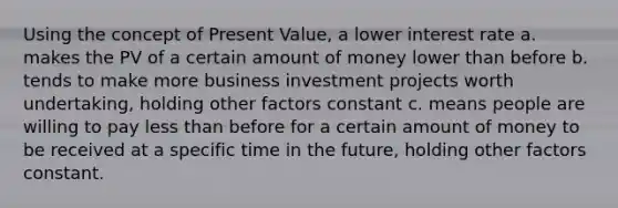 Using the concept of Present Value, a lower interest rate a. makes the PV of a certain amount of money lower than before b. tends to make more business investment projects worth undertaking, holding other factors constant c. means people are willing to pay <a href='https://www.questionai.com/knowledge/k7BtlYpAMX-less-than' class='anchor-knowledge'>less than</a> before for a certain amount of money to be received at a specific time in the future, holding other factors constant.