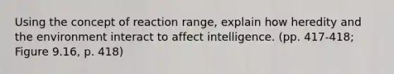 Using the concept of reaction range, explain how heredity and the environment interact to affect intelligence. (pp. 417-418; Figure 9.16, p. 418)