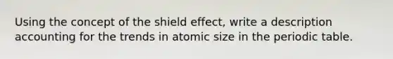 Using the concept of the shield effect, write a description accounting for the trends in atomic size in the periodic table.