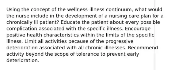 Using the concept of the wellness-illness continuum, what would the nurse include in the development of a nursing care plan for a chronically ill patient? Educate the patient about every possible complication associated with the specific illness. Encourage positive health characteristics within the limits of the specific illness. Limit all activities because of the progressive deterioration associated with all chronic illnesses. Recommend activity beyond the scope of tolerance to prevent early deterioration.