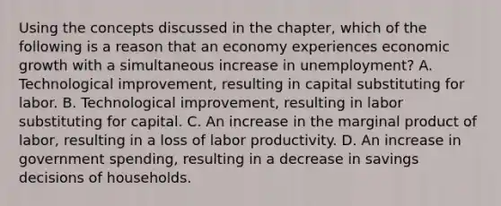 Using the concepts discussed in the​ chapter, which of the following is a reason that an economy experiences economic growth with a simultaneous increase in​ unemployment? A. Technological​ improvement, resulting in capital substituting for labor. B. Technological​ improvement, resulting in labor substituting for capital. C. An increase in the marginal product of​ labor, resulting in a loss of labor productivity. D. An increase in government​ spending, resulting in a decrease in savings decisions of households.