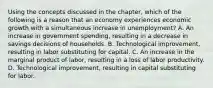 Using the concepts discussed in the​ chapter, which of the following is a reason that an economy experiences economic growth with a simultaneous increase in​ unemployment? A. An increase in government​ spending, resulting in a decrease in savings decisions of households. B. Technological​ improvement, resulting in labor substituting for capital. C. An increase in the marginal product of​ labor, resulting in a loss of labor productivity. D. Technological​ improvement, resulting in capital substituting for labor.