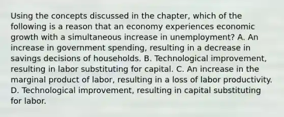 Using the concepts discussed in the​ chapter, which of the following is a reason that an economy experiences economic growth with a simultaneous increase in​ unemployment? A. An increase in government​ spending, resulting in a decrease in savings decisions of households. B. Technological​ improvement, resulting in labor substituting for capital. C. An increase in the marginal product of​ labor, resulting in a loss of labor productivity. D. Technological​ improvement, resulting in capital substituting for labor.