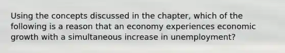 Using the concepts discussed in the​ chapter, which of the following is a reason that an economy experiences economic growth with a simultaneous increase in​ unemployment?