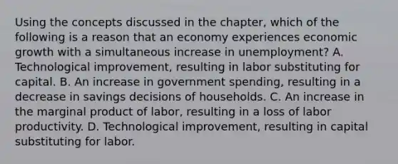 Using the concepts discussed in the​ chapter, which of the following is a reason that an economy experiences economic growth with a simultaneous increase in​ unemployment? A. Technological​ improvement, resulting in labor substituting for capital. B. An increase in government​ spending, resulting in a decrease in savings decisions of households. C. An increase in the marginal product of​ labor, resulting in a loss of labor productivity. D. Technological​ improvement, resulting in capital substituting for labor.