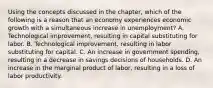 Using the concepts discussed in the​ chapter, which of the following is a reason that an economy experiences economic growth with a simultaneous increase in​ unemployment? A. Technological​ improvement, resulting in capital substituting for labor. B. Technological​ improvement, resulting in labor substituting for capital. C. An increase in government​ spending, resulting in a decrease in savings decisions of households. D. An increase in the marginal product of​ labor, resulting in a loss of labor productivity.