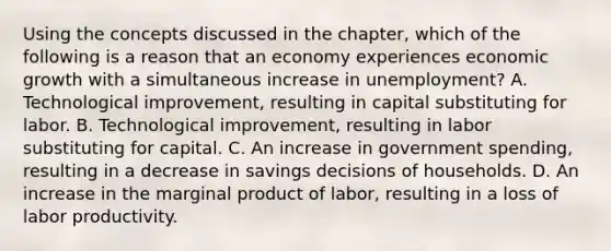 Using the concepts discussed in the​ chapter, which of the following is a reason that an economy experiences economic growth with a simultaneous increase in​ unemployment? A. Technological​ improvement, resulting in capital substituting for labor. B. Technological​ improvement, resulting in labor substituting for capital. C. An increase in government​ spending, resulting in a decrease in savings decisions of households. D. An increase in the marginal product of​ labor, resulting in a loss of labor productivity.