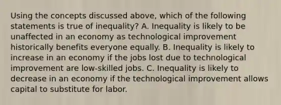 Using the concepts discussed​ above, which of the following statements is true of​ inequality? A. Inequality is likely to be unaffected in an economy as technological improvement historically benefits everyone equally. B. Inequality is likely to increase in an economy if the jobs lost due to technological improvement are​ low-skilled jobs. C. Inequality is likely to decrease in an economy if the technological improvement allows capital to substitute for labor.