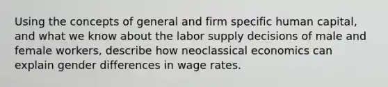 Using the concepts of general and firm specific human capital, and what we know about the labor supply decisions of male and female workers, describe how neoclassical economics can explain gender differences in wage rates.