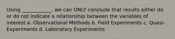 Using ____________, we can ONLY conclude that results either do or do not indicate a relationship between the variables of interest a. Observational Methods b. Field Experiments c. Quasi-Experiments d. Laboratory Experiments