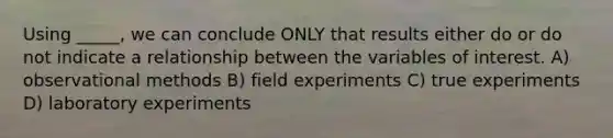 Using _____, we can conclude ONLY that results either do or do not indicate a relationship between the variables of interest. A) observational methods B) field experiments C) true experiments D) laboratory experiments