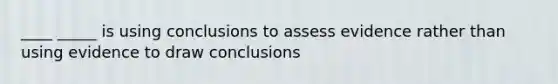 ____ _____ is using conclusions to assess evidence rather than using evidence to draw conclusions