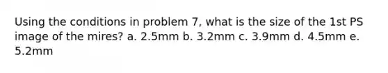 Using the conditions in problem 7, what is the size of the 1st PS image of the mires? a. 2.5mm b. 3.2mm c. 3.9mm d. 4.5mm e. 5.2mm