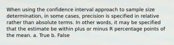 When using the confidence interval approach to sample size determination, in some cases, precision is specified in relative rather than absolute terms. In other words, it may be specified that the estimate be within plus or minus R percentage points of the mean. a. True b. False