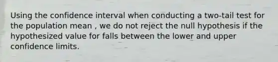 Using the confidence interval when conducting a two-tail test for the population mean , we do not reject the null hypothesis if the hypothesized value for falls between the lower and upper confidence limits.